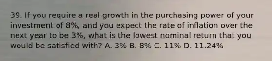 39. If you require a real growth in the purchasing power of your investment of 8%, and you expect the rate of inflation over the next year to be 3%, what is the lowest nominal return that you would be satisfied with? A. 3% B. 8% C. 11% D. 11.24%