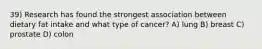 39) Research has found the strongest association between dietary fat intake and what type of cancer? A) lung B) breast C) prostate D) colon