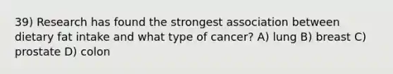 39) Research has found the strongest association between dietary fat intake and what type of cancer? A) lung B) breast C) prostate D) colon