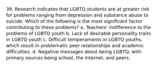 39. Research indicates that LGBTQ students are at greater risk for problems ranging from depression and substance abuse to suicide. Which of the following is the most significant factor contributing to these problems? a. Teachers' indifference to the problems of LGBTQ youth b. Lack of desirable personality traits in LGBTQ youth c. Difficult temperaments in LGBTQ youths, which result in problematic peer relationships and academic difficulties. d. Negative messages about being LGBTQ, with primary sources being school, the Internet, and peers.