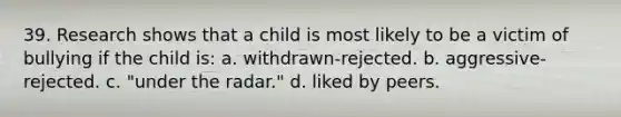 39. Research shows that a child is most likely to be a victim of bullying if the child is: a. withdrawn-rejected. b. aggressive-rejected. c. "under the radar." d. liked by peers.