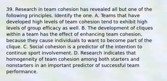 39. Research in team cohesion has revealed all but one of the following principles. Identify the one. A. Teams that have developed high levels of team cohesion tend to exhibit high levels of group efficacy as well. B. The development of cliques within a team has the effect of enhancing team cohesion, because they cause individuals to want to become part of the clique. C. Social cohesion is a predictor of the intention to continue sport involvement. D. Research indicates that homogeneity of team cohesion among both starters and nonstarters in an important predictor of successful team performance.