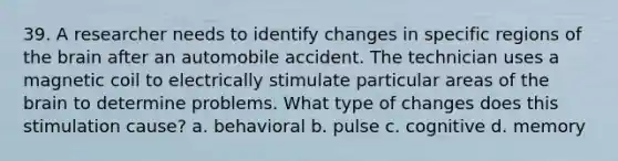 39. A researcher needs to identify changes in specific regions of the brain after an automobile accident. The technician uses a magnetic coil to electrically stimulate particular areas of the brain to determine problems. What type of changes does this stimulation cause? a. behavioral b. pulse c. cognitive d. memory