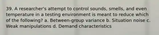 39. A researcher's attempt to control sounds, smells, and even temperature in a testing environment is meant to reduce which of the following? a. Between-group variance b. Situation noise c. Weak manipulations d. Demand characteristics