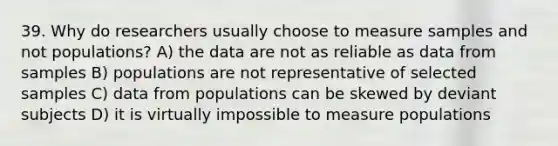 39. Why do researchers usually choose to measure samples and not populations? A) the data are not as reliable as data from samples B) populations are not representative of selected samples C) data from populations can be skewed by deviant subjects D) it is virtually impossible to measure populations