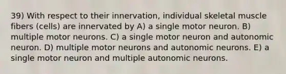 39) With respect to their innervation, individual skeletal muscle fibers (cells) are innervated by A) a single motor neuron. B) multiple motor neurons. C) a single motor neuron and autonomic neuron. D) multiple motor neurons and autonomic neurons. E) a single motor neuron and multiple autonomic neurons.