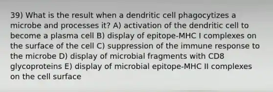 39) What is the result when a dendritic cell phagocytizes a microbe and processes it? A) activation of the dendritic cell to become a plasma cell B) display of epitope-MHC I complexes on the surface of the cell C) suppression of the immune response to the microbe D) display of microbial fragments with CD8 glycoproteins E) display of microbial epitope-MHC II complexes on the cell surface