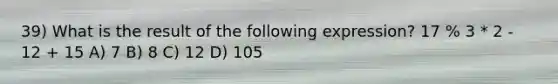 39) What is the result of the following expression? 17 % 3 * 2 - 12 + 15 A) 7 B) 8 C) 12 D) 105