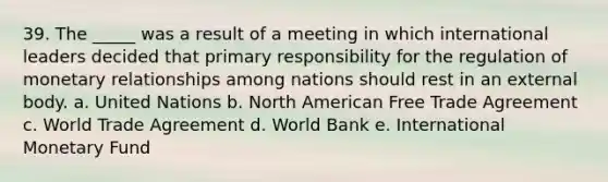 39. The _____ was a result of a meeting in which international leaders decided that primary responsibility for the regulation of monetary relationships among nations should rest in an external body. a. United Nations b. North American Free Trade Agreement c. World Trade Agreement d. World Bank e. International Monetary Fund