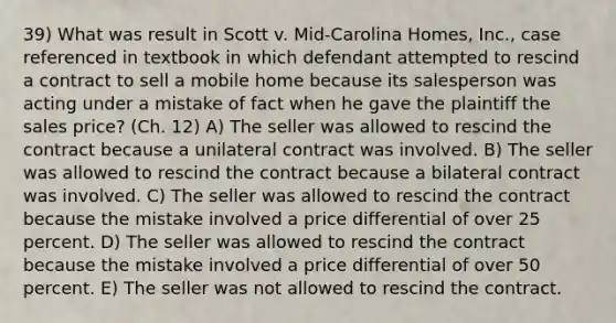 39) What was result in Scott v. Mid-Carolina Homes, Inc., case referenced in textbook in which defendant attempted to rescind a contract to sell a mobile home because its salesperson was acting under a mistake of fact when he gave the plaintiff the sales price? (Ch. 12) A) The seller was allowed to rescind the contract because a unilateral contract was involved. B) The seller was allowed to rescind the contract because a bilateral contract was involved. C) The seller was allowed to rescind the contract because the mistake involved a price differential of over 25 percent. D) The seller was allowed to rescind the contract because the mistake involved a price differential of over 50 percent. E) The seller was not allowed to rescind the contract.