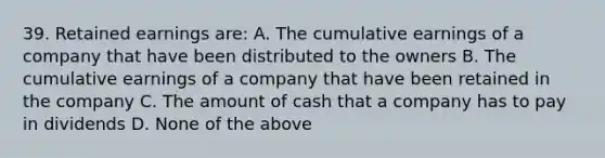 39. Retained earnings are: A. The cumulative earnings of a company that have been distributed to the owners B. The cumulative earnings of a company that have been retained in the company C. The amount of cash that a company has to pay in dividends D. None of the above