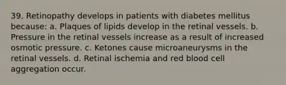 39. Retinopathy develops in patients with diabetes mellitus because: a. Plaques of lipids develop in the retinal vessels. b. Pressure in the retinal vessels increase as a result of increased osmotic pressure. c. Ketones cause microaneurysms in the retinal vessels. d. Retinal ischemia and red blood cell aggregation occur.