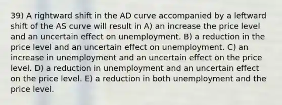 39) A rightward shift in the AD curve accompanied by a leftward shift of the AS curve will result in A) an increase the price level and an uncertain effect on unemployment. B) a reduction in the price level and an uncertain effect on unemployment. C) an increase in unemployment and an uncertain effect on the price level. D) a reduction in unemployment and an uncertain effect on the price level. E) a reduction in both unemployment and the price level.