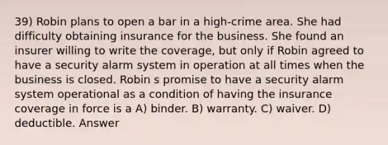 39) Robin plans to open a bar in a high-crime area. She had difficulty obtaining insurance for the business. She found an insurer willing to write the coverage, but only if Robin agreed to have a security alarm system in operation at all times when the business is closed. Robin s promise to have a security alarm system operational as a condition of having the insurance coverage in force is a A) binder. B) warranty. C) waiver. D) deductible. Answer