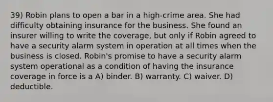 39) Robin plans to open a bar in a high-crime area. She had difficulty obtaining insurance for the business. She found an insurer willing to write the coverage, but only if Robin agreed to have a security alarm system in operation at all times when the business is closed. Robin's promise to have a security alarm system operational as a condition of having the insurance coverage in force is a A) binder. B) warranty. C) waiver. D) deductible.