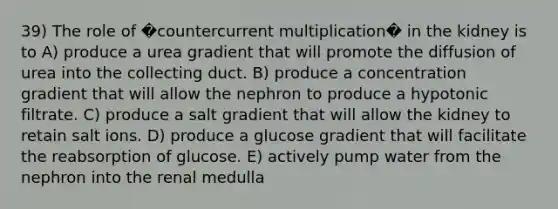 39) The role of �countercurrent multiplication� in the kidney is to A) produce a urea gradient that will promote the diffusion of urea into the collecting duct. B) produce a concentration gradient that will allow the nephron to produce a hypotonic filtrate. C) produce a salt gradient that will allow the kidney to retain salt ions. D) produce a glucose gradient that will facilitate the reabsorption of glucose. E) actively pump water from the nephron into the renal medulla