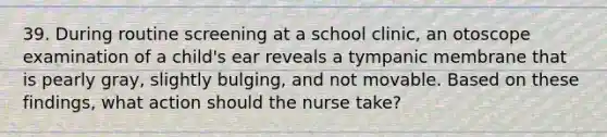 39. During routine screening at a school clinic, an otoscope examination of a child's ear reveals a tympanic membrane that is pearly gray, slightly bulging, and not movable. Based on these findings, what action should the nurse take?