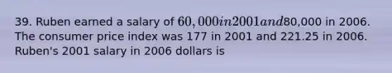 39. Ruben earned a salary of 60,000 in 2001 and80,000 in 2006. The consumer price index was 177 in 2001 and 221.25 in 2006. Ruben's 2001 salary in 2006 dollars is