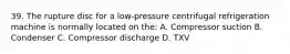 39. The rupture disc for a low-pressure centrifugal refrigeration machine is normally located on the: A. Compressor suction B. Condenser C. Compressor discharge D. TXV