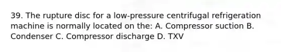 39. The rupture disc for a low-pressure centrifugal refrigeration machine is normally located on the: A. Compressor suction B. Condenser C. Compressor discharge D. TXV