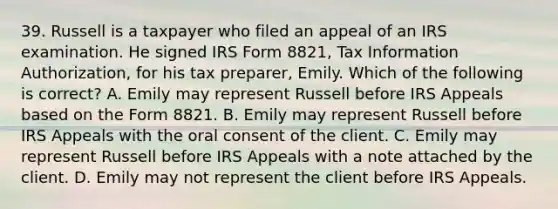 39. Russell is a taxpayer who filed an appeal of an IRS examination. He signed IRS Form 8821, Tax Information Authorization, for his tax preparer, Emily. Which of the following is correct? A. Emily may represent Russell before IRS Appeals based on the Form 8821. B. Emily may represent Russell before IRS Appeals with the oral consent of the client. C. Emily may represent Russell before IRS Appeals with a note attached by the client. D. Emily may not represent the client before IRS Appeals.