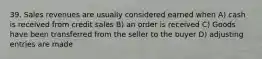 39. Sales revenues are usually considered earned when A) cash is received from credit sales B) an order is received C) Goods have been transferred from the seller to the buyer D) adjusting entries are made