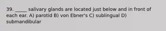 39. _____ salivary glands are located just below and in front of each ear. A) parotid B) von Ebner's C) sublingual D) submandibular