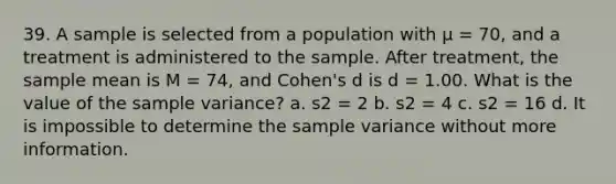 39. A sample is selected from a population with μ = 70, and a treatment is administered to the sample. After treatment, the sample mean is M = 74, and Cohen's d is d = 1.00. What is the value of the <a href='https://www.questionai.com/knowledge/kKPm4DaUPs-sample-variance' class='anchor-knowledge'>sample variance</a>? a. s2 = 2 b. s2 = 4 c. s2 = 16 d. It is impossible to determine the sample variance without more information.