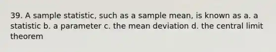 39. A sample statistic, such as a sample mean, is known as a. a statistic b. a parameter c. the mean deviation d. the central limit theorem