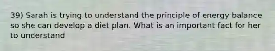 39) Sarah is trying to understand the principle of energy balance so she can develop a diet plan. What is an important fact for her to understand