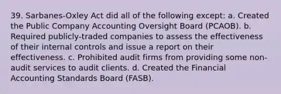 39. Sarbanes-Oxley Act did all of the following except: a. Created the Public Company Accounting Oversight Board (PCAOB). b. Required publicly-traded companies to assess the effectiveness of their internal controls and issue a report on their effectiveness. c. Prohibited audit firms from providing some non-audit services to audit clients. d. Created the Financial Accounting Standards Board (FASB).