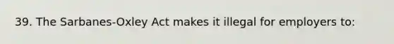 39. The Sarbanes-Oxley Act makes it illegal for employers to: