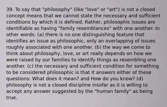 39. To say that "philosophy" (like "love" or "art") is not a closed concept means that we cannot state the necessary and sufficient conditions by which it is defined. Rather, philosophic issues are identifiable as having "family resemblances" with one another. In other words: (a) there is no one distinguishing feature that identifies an issue as philosophic, only an overlapping of issues roughly associated with one another. (b) the way we come to think about philosophy, love, or art really depends on how we were raised by our families to identify things as resembling one another. (c) the necessary and sufficient condition for something to be considered philosophic is that it answers either of these questions: What does it mean? and How do you know? (d) philosophy is not a closed discipline insofar as it is willing to accept any answer suggested by the "human family" as being true.