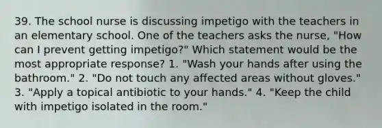 39. The school nurse is discussing impetigo with the teachers in an elementary school. One of the teachers asks the nurse, "How can I prevent getting impetigo?" Which statement would be the most appropriate response? 1. "Wash your hands after using the bathroom." 2. "Do not touch any affected areas without gloves." 3. "Apply a topical antibiotic to your hands." 4. "Keep the child with impetigo isolated in the room."