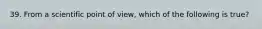 39. From a scientific point of view, which of the following is true?