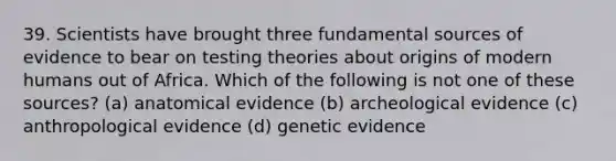 39. Scientists have brought three fundamental sources of evidence to bear on testing theories about origins of modern humans out of Africa. Which of the following is not one of these sources? (a) anatomical evidence (b) archeological evidence (c) anthropological evidence (d) genetic evidence