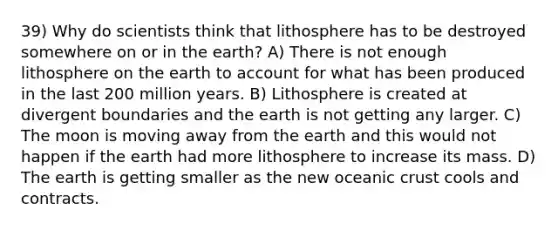 39) Why do scientists think that lithosphere has to be destroyed somewhere on or in the earth? A) There is not enough lithosphere on the earth to account for what has been produced in the last 200 million years. B) Lithosphere is created at divergent boundaries and the earth is not getting any larger. C) The moon is moving away from the earth and this would not happen if the earth had more lithosphere to increase its mass. D) The earth is getting smaller as the new oceanic crust cools and contracts.