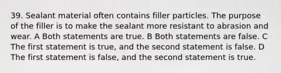 39. Sealant material often contains filler particles. The purpose of the filler is to make the sealant more resistant to abrasion and wear. A Both statements are true. B Both statements are false. C The first statement is true, and the second statement is false. D The first statement is false, and the second statement is true.