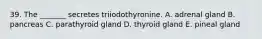 39. The _______ secretes triiodothyronine. A. adrenal gland B. pancreas C. parathyroid gland D. thyroid gland E. pineal gland