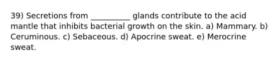 39) Secretions from __________ glands contribute to the acid mantle that inhibits bacterial growth on the skin. a) Mammary. b) Ceruminous. c) Sebaceous. d) Apocrine sweat. e) Merocrine sweat.