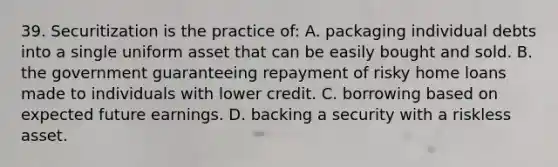 39. Securitization is the practice of: A. packaging individual debts into a single uniform asset that can be easily bought and sold. B. the government guaranteeing repayment of risky home loans made to individuals with lower credit. C. borrowing based on expected future earnings. D. backing a security with a riskless asset.