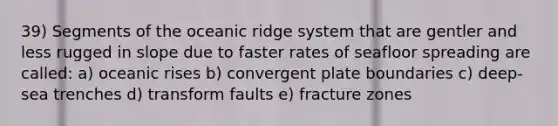 39) Segments of the oceanic ridge system that are gentler and less rugged in slope due to faster rates of seafloor spreading are called: a) oceanic rises b) convergent plate boundaries c) deep-sea trenches d) transform faults e) fracture zones