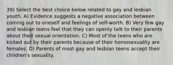 39) Select the best choice below related to gay and lesbian youth. A) Evidence suggests a negative association between coming out to oneself and feelings of self-worth. B) Very few gay and lesbian teens feel that they can openly talk to their parents about their sexual orientation. C) Most of the teens who are kicked out by their parents because of their homosexuality are females. D) Parents of most gay and lesbian teens accept their children's sexuality.