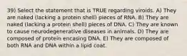 39) Select the statement that is TRUE regarding viroids. A) They are naked (lacking a protein shell) pieces of RNA. B) They are naked (lacking a protein shell) pieces of DNA. C) They are known to cause neurodegenerative diseases in animals. D) They are composed of protein encasing DNA. E) They are composed of both RNA and DNA within a lipid coat.