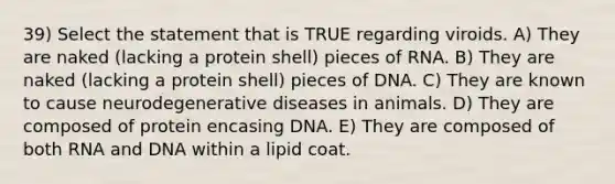 39) Select the statement that is TRUE regarding viroids. A) They are naked (lacking a protein shell) pieces of RNA. B) They are naked (lacking a protein shell) pieces of DNA. C) They are known to cause neurodegenerative diseases in animals. D) They are composed of protein encasing DNA. E) They are composed of both RNA and DNA within a lipid coat.