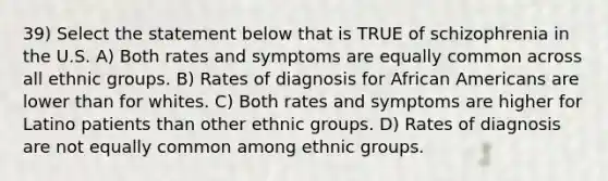 39) Select the statement below that is TRUE of schizophrenia in the U.S. A) Both rates and symptoms are equally common across all ethnic groups. B) Rates of diagnosis for African Americans are lower than for whites. C) Both rates and symptoms are higher for Latino patients than other ethnic groups. D) Rates of diagnosis are not equally common among ethnic groups.