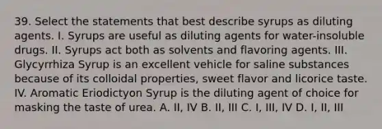 39. Select the statements that best describe syrups as diluting agents. I. Syrups are useful as diluting agents for water-insoluble drugs. II. Syrups act both as solvents and flavoring agents. III. Glycyrrhiza Syrup is an excellent vehicle for saline substances because of its colloidal properties, sweet flavor and licorice taste. IV. Aromatic Eriodictyon Syrup is the diluting agent of choice for masking the taste of urea. A. II, IV B. II, III C. I, III, IV D. I, II, III