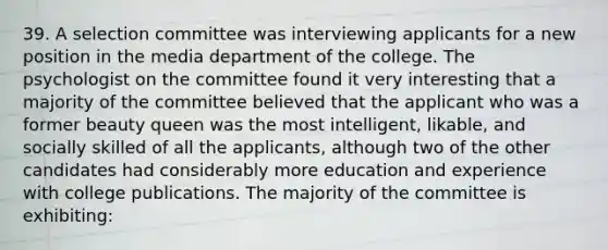 39. A selection committee was interviewing applicants for a new position in the media department of the college. The psychologist on the committee found it very interesting that a majority of the committee believed that the applicant who was a former beauty queen was the most intelligent, likable, and socially skilled of all the applicants, although two of the other candidates had considerably more education and experience with college publications. The majority of the committee is exhibiting: