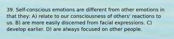 39. Self-conscious emotions are different from other emotions in that they: A) relate to our consciousness of others' reactions to us. B) are more easily discerned from facial expressions. C) develop earlier. D) are always focused on other people.