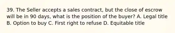 39. The Seller accepts a sales contract, but the close of escrow will be in 90 days, what is the position of the buyer? A. Legal title B. Option to buy C. First right to refuse D. Equitable title